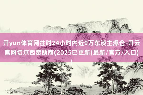 开yun体育网往时24小时内近9万东谈主爆仓-开云官网切尔西赞助商(2025已更新(最新/官方/入口)