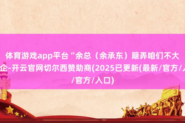 体育游戏app平台 “余总(余承东)簸弄咱们不大像国企-开云官网切尔西赞助商(2025已更新(最新/官方/入口)