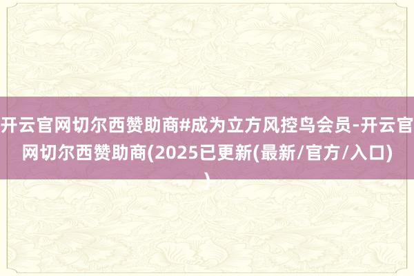 开云官网切尔西赞助商#成为立方风控鸟会员-开云官网切尔西赞助商(2025已更新(最新/官方/入口)