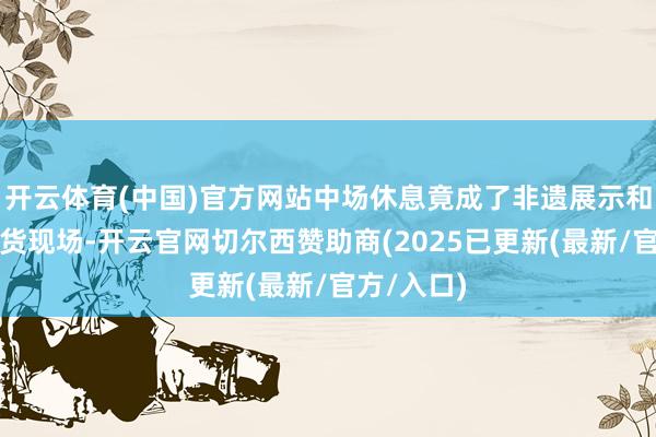 开云体育(中国)官方网站中场休息竟成了非遗展示和酱排骨带货现场-开云官网切尔西赞助商(2025已更新(最新/官方/入口)