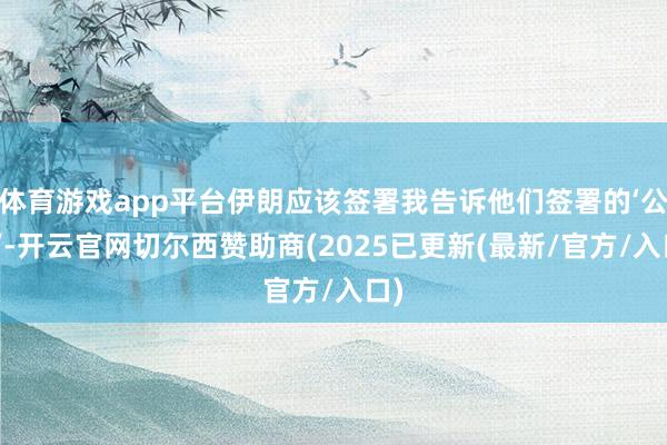 体育游戏app平台伊朗应该签署我告诉他们签署的‘公约’-开云官网切尔西赞助商(2025已更新(最新/官方/入口)
