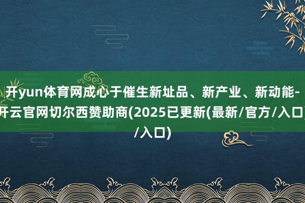 开yun体育网成心于催生新址品、新产业、新动能-开云官网切尔西赞助商(2025已更新(最新/官方/入口)