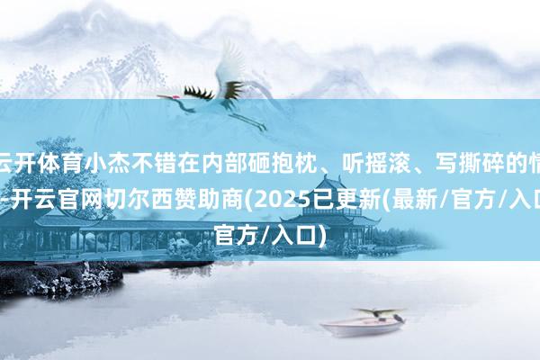 云开体育小杰不错在内部砸抱枕、听摇滚、写撕碎的情书-开云官网切尔西赞助商(2025已更新(最新/官方/入口)