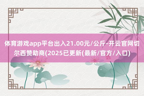 体育游戏app平台出入21.00元/公斤-开云官网切尔西赞助商(2025已更新(最新/官方/入口)
