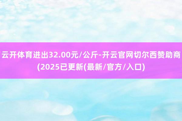 云开体育进出32.00元/公斤-开云官网切尔西赞助商(2025已更新(最新/官方/入口)