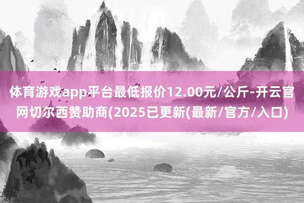 体育游戏app平台最低报价12.00元/公斤-开云官网切尔西赞助商(2025已更新(最新/官方/入口)