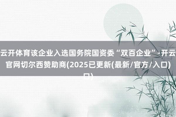 云开体育该企业入选国务院国资委“双百企业”-开云官网切尔西赞助商(2025已更新(最新/官方/入口)