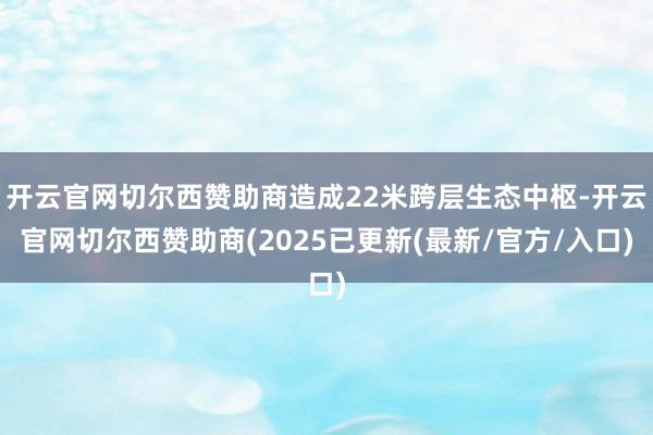 开云官网切尔西赞助商造成22米跨层生态中枢-开云官网切尔西赞助商(2025已更新(最新/官方/入口)