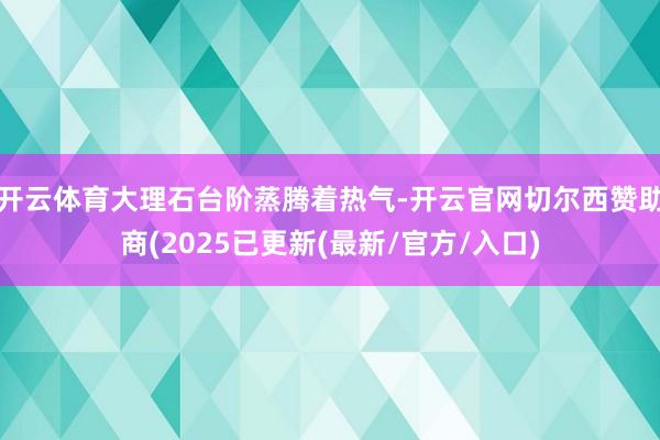 开云体育大理石台阶蒸腾着热气-开云官网切尔西赞助商(2025已更新(最新/官方/入口)