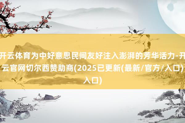 开云体育为中好意思民间友好注入澎湃的芳华活力-开云官网切尔西赞助商(2025已更新(最新/官方/入口)