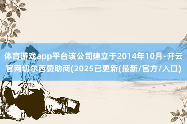 体育游戏app平台该公司建立于2014年10月-开云官网切尔西赞助商(2025已更新(最新/官方/入口)