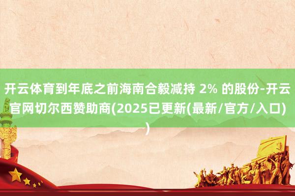 开云体育到年底之前海南合毅减持 2% 的股份-开云官网切尔西赞助商(2025已更新(最新/官方/入口)