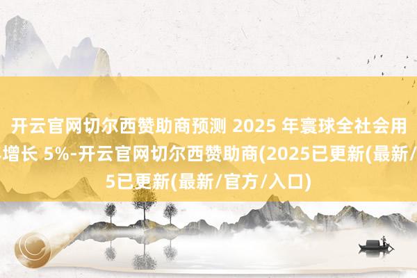开云官网切尔西赞助商预测 2025 年寰球全社会用电量比上年增长 5%-开云官网切尔西赞助商(2025已更新(最新/官方/入口)