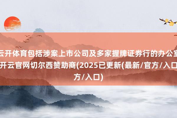 云开体育包括涉案上市公司及多家握牌证券行的办公室-开云官网切尔西赞助商(2025已更新(最新/官方/入口)