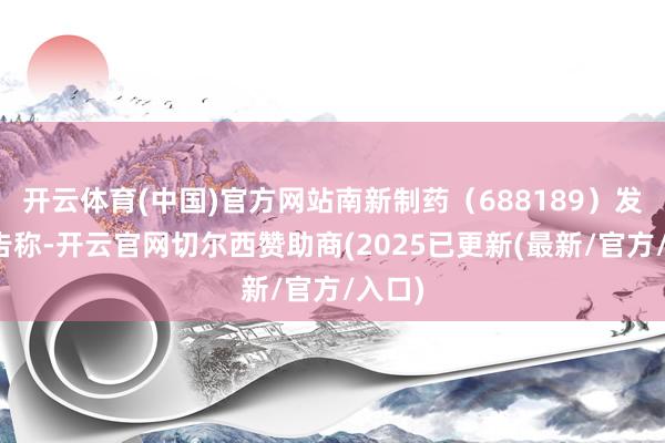 开云体育(中国)官方网站南新制药（688189）发布公告称-开云官网切尔西赞助商(2025已更新(最新/官方/入口)