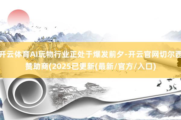 开云体育AI玩物行业正处于爆发前夕-开云官网切尔西赞助商(2025已更新(最新/官方/入口)