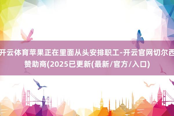 开云体育苹果正在里面从头安排职工-开云官网切尔西赞助商(2025已更新(最新/官方/入口)