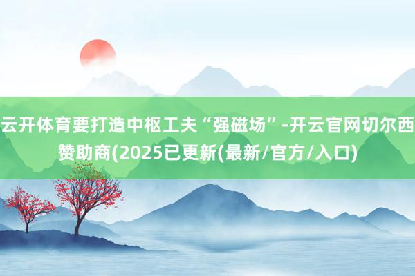 云开体育要打造中枢工夫“强磁场”-开云官网切尔西赞助商(2025已更新(最新/官方/入口)