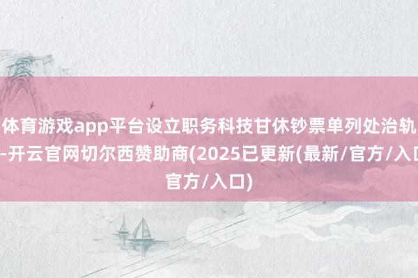 体育游戏app平台设立职务科技甘休钞票单列处治轨制-开云官网切尔西赞助商(2025已更新(最新/官方/入口)