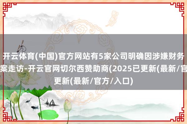 开云体育(中国)官方网站有5家公司明确因涉嫌财务作秀被立案走访-开云官网切尔西赞助商(2025已更新(最新/官方/入口)