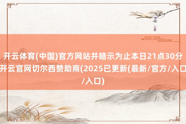 开云体育(中国)官方网站并暗示为止本日21点30分-开云官网切尔西赞助商(2025已更新(最新/官方/入口)
