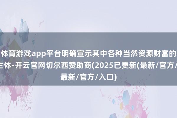 体育游戏app平台明确宣示其中各种当然资源财富的产权主体-开云官网切尔西赞助商(2025已更新(最新/官方/入口)