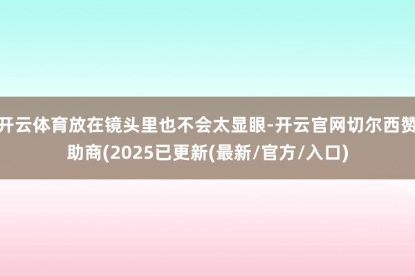 开云体育放在镜头里也不会太显眼-开云官网切尔西赞助商(2025已更新(最新/官方/入口)