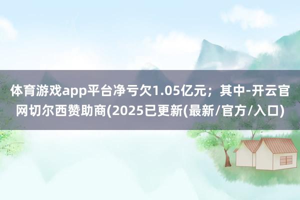 体育游戏app平台净亏欠1.05亿元；其中-开云官网切尔西赞助商(2025已更新(最新/官方/入口)