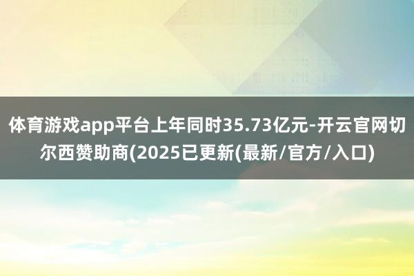 体育游戏app平台上年同时35.73亿元-开云官网切尔西赞助商(2025已更新(最新/官方/入口)