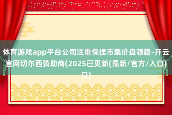 体育游戏app平台公司注重保捏市集价盘领路-开云官网切尔西赞助商(2025已更新(最新/官方/入口)