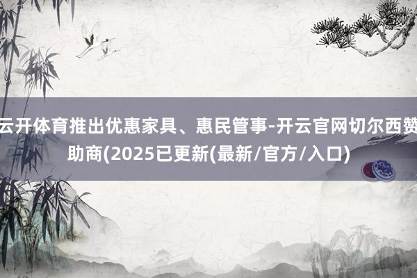 云开体育推出优惠家具、惠民管事-开云官网切尔西赞助商(2025已更新(最新/官方/入口)