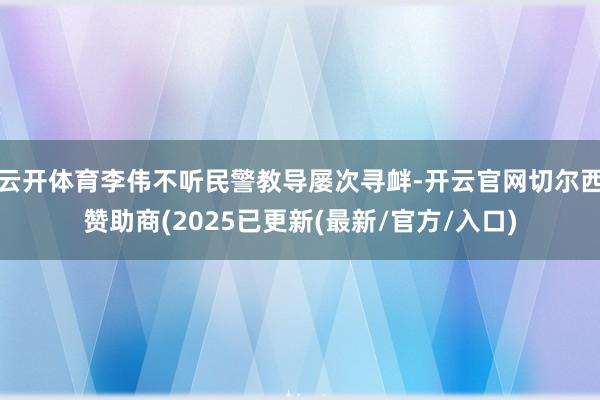 云开体育李伟不听民警教导屡次寻衅-开云官网切尔西赞助商(2025已更新(最新/官方/入口)