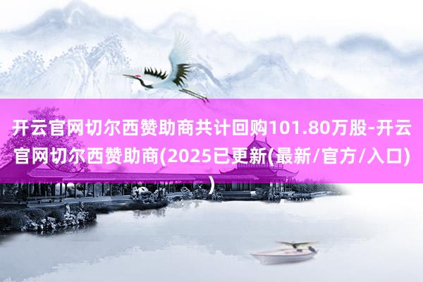开云官网切尔西赞助商共计回购101.80万股-开云官网切尔西赞助商(2025已更新(最新/官方/入口)