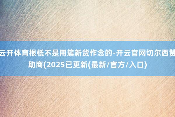 云开体育根柢不是用簇新货作念的-开云官网切尔西赞助商(2025已更新(最新/官方/入口)