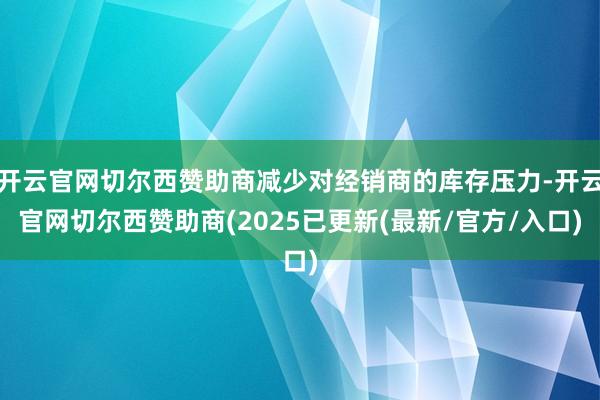 开云官网切尔西赞助商减少对经销商的库存压力-开云官网切尔西赞助商(2025已更新(最新/官方/入口)