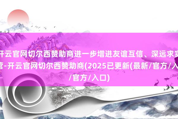 开云官网切尔西赞助商进一步增进友谊互信、深远求实合营-开云官网切尔西赞助商(2025已更新(最新/官方/入口)