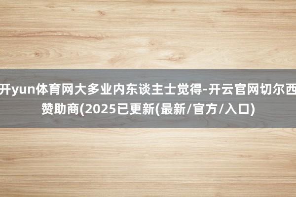 开yun体育网大多业内东谈主士觉得-开云官网切尔西赞助商(2025已更新(最新/官方/入口)