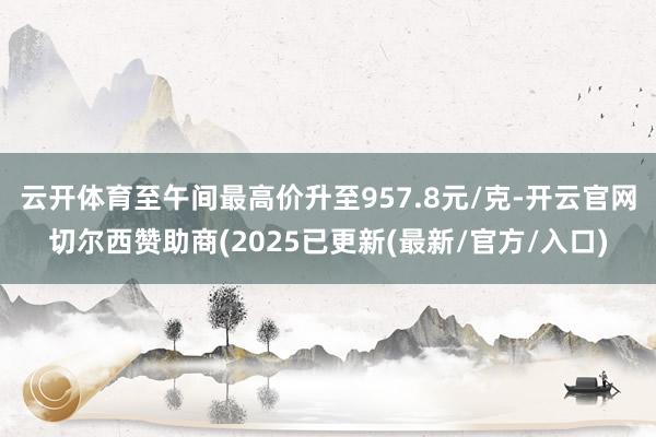 云开体育至午间最高价升至957.8元/克-开云官网切尔西赞助商(2025已更新(最新/官方/入口)