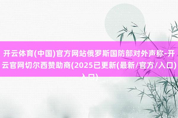 开云体育(中国)官方网站俄罗斯国防部对外声称-开云官网切尔西赞助商(2025已更新(最新/官方/入口)