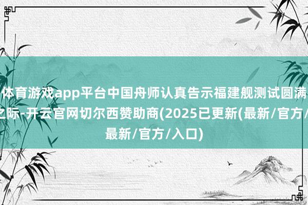 体育游戏app平台中国舟师认真告示福建舰测试圆满成功之际-开云官网切尔西赞助商(2025已更新(最新/官方/入口)