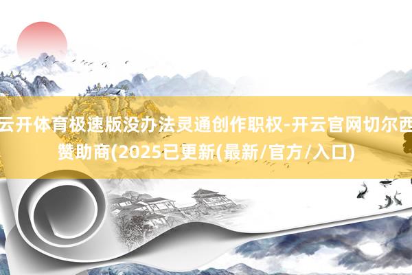 云开体育极速版没办法灵通创作职权-开云官网切尔西赞助商(2025已更新(最新/官方/入口)