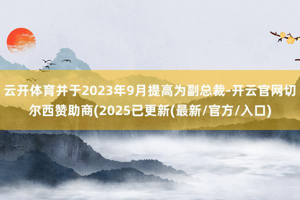 云开体育并于2023年9月提高为副总裁-开云官网切尔西赞助商(2025已更新(最新/官方/入口)