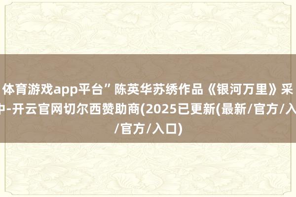 体育游戏app平台”陈英华苏绣作品《银河万里》采访中-开云官网切尔西赞助商(2025已更新(最新/官方/入口)