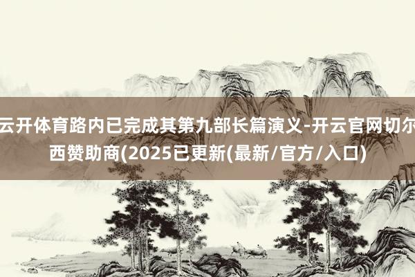 云开体育路内已完成其第九部长篇演义-开云官网切尔西赞助商(2025已更新(最新/官方/入口)