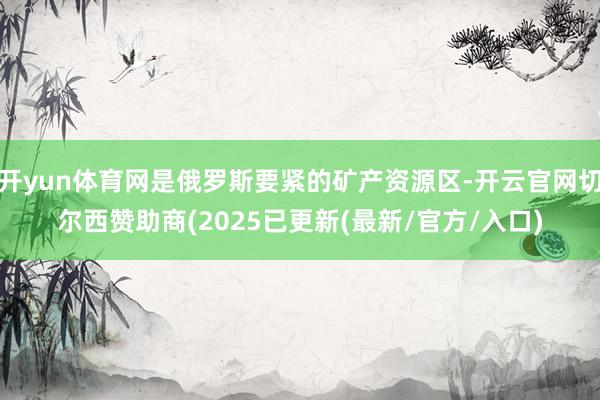 开yun体育网是俄罗斯要紧的矿产资源区-开云官网切尔西赞助商(2025已更新(最新/官方/入口)