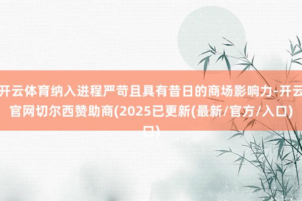 开云体育纳入进程严苛且具有昔日的商场影响力-开云官网切尔西赞助商(2025已更新(最新/官方/入口)
