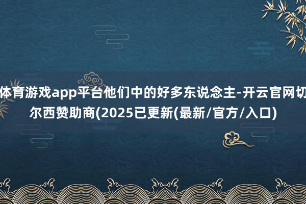 体育游戏app平台他们中的好多东说念主-开云官网切尔西赞助商(2025已更新(最新/官方/入口)