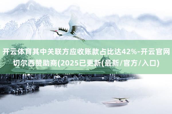 开云体育其中关联方应收账款占比达42%-开云官网切尔西赞助商(2025已更新(最新/官方/入口)