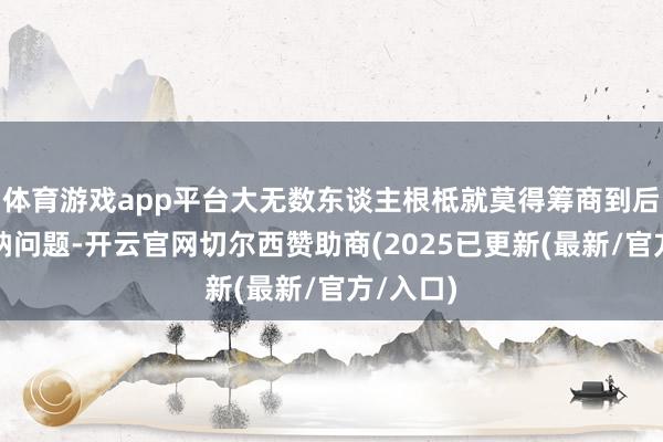 体育游戏app平台大无数东谈主根柢就莫得筹商到后期的收纳问题-开云官网切尔西赞助商(2025已更新(最新/官方/入口)
