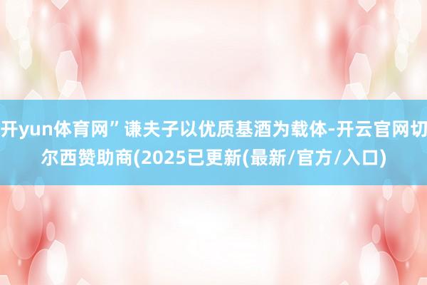 开yun体育网”谦夫子以优质基酒为载体-开云官网切尔西赞助商(2025已更新(最新/官方/入口)